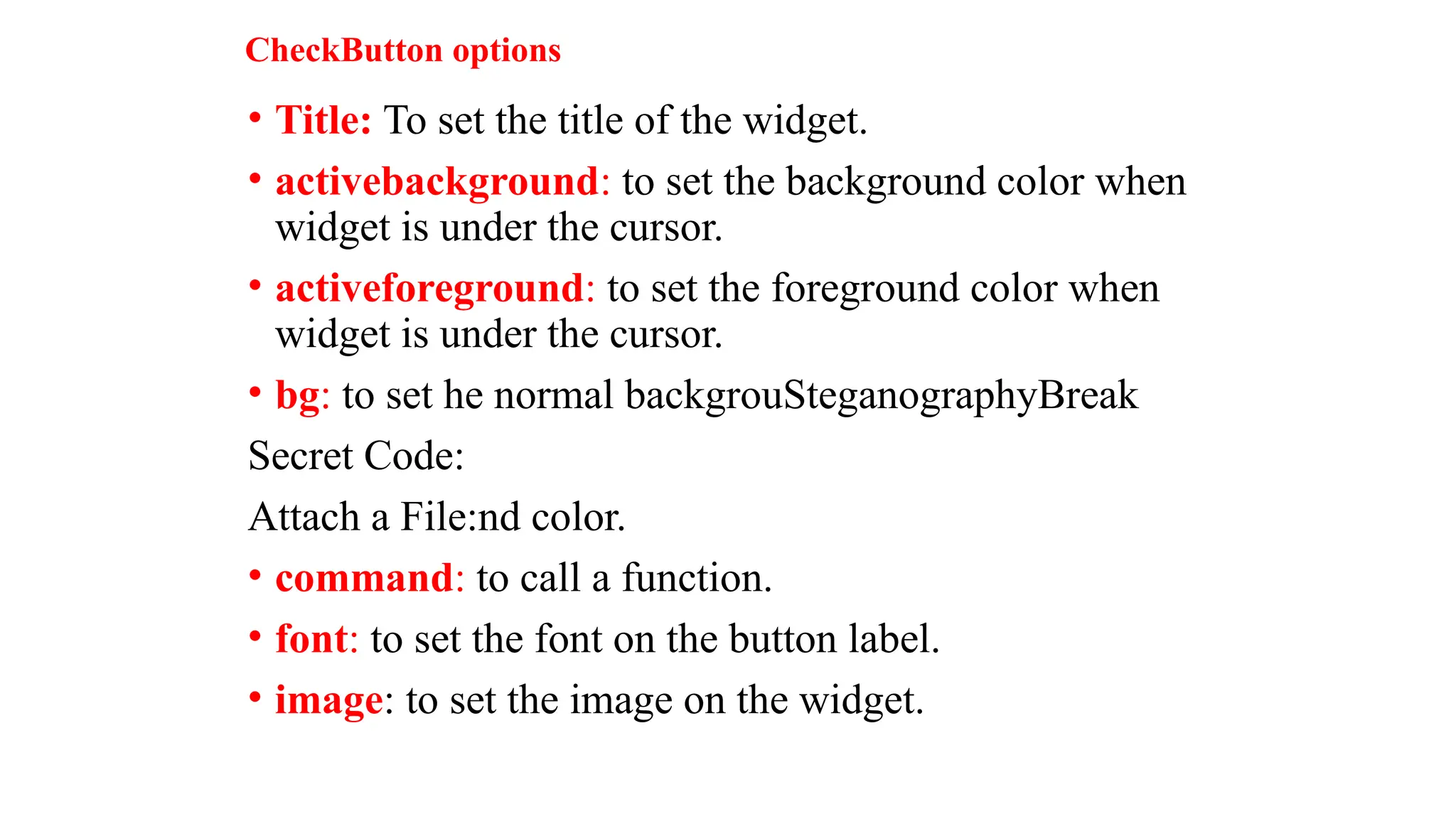 CheckButton options
• Title: To set the title of the widget.
• activebackground: to set the background color when
widget is under the cursor.
• activeforeground: to set the foreground color when
widget is under the cursor.
• bg: to set he normal backgrouSteganographyBreak
Secret Code:
Attach a File:nd color.
• command: to call a function.
• font: to set the font on the button label.
• image: to set the image on the widget.
 