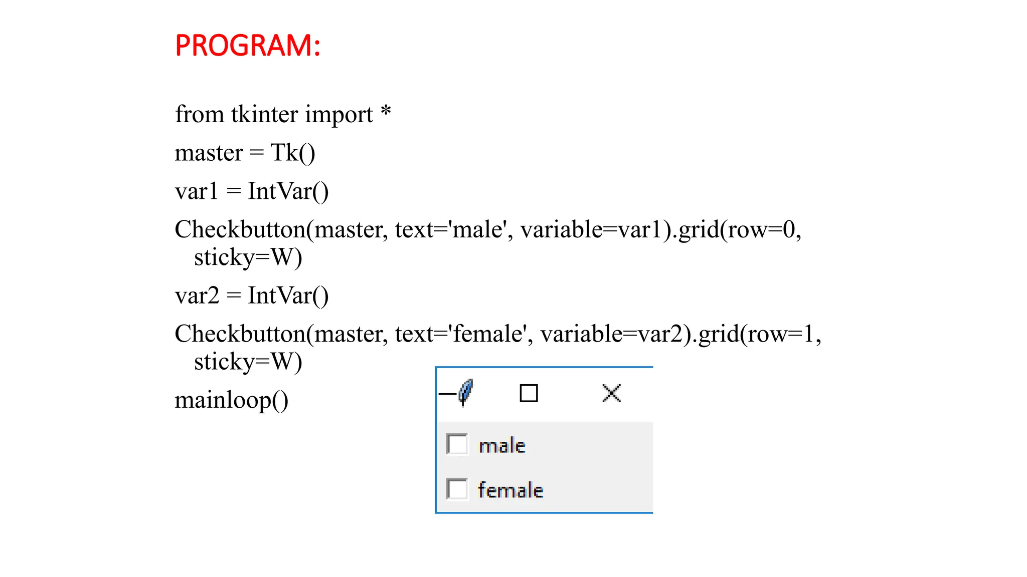 PROGRAM:
from tkinter import *
master = Tk()
var1 = IntVar()
Checkbutton(master, text='male', variable=var1).grid(row=0,
sticky=W)
var2 = IntVar()
Checkbutton(master, text='female', variable=var2).grid(row=1,
sticky=W)
mainloop()
 