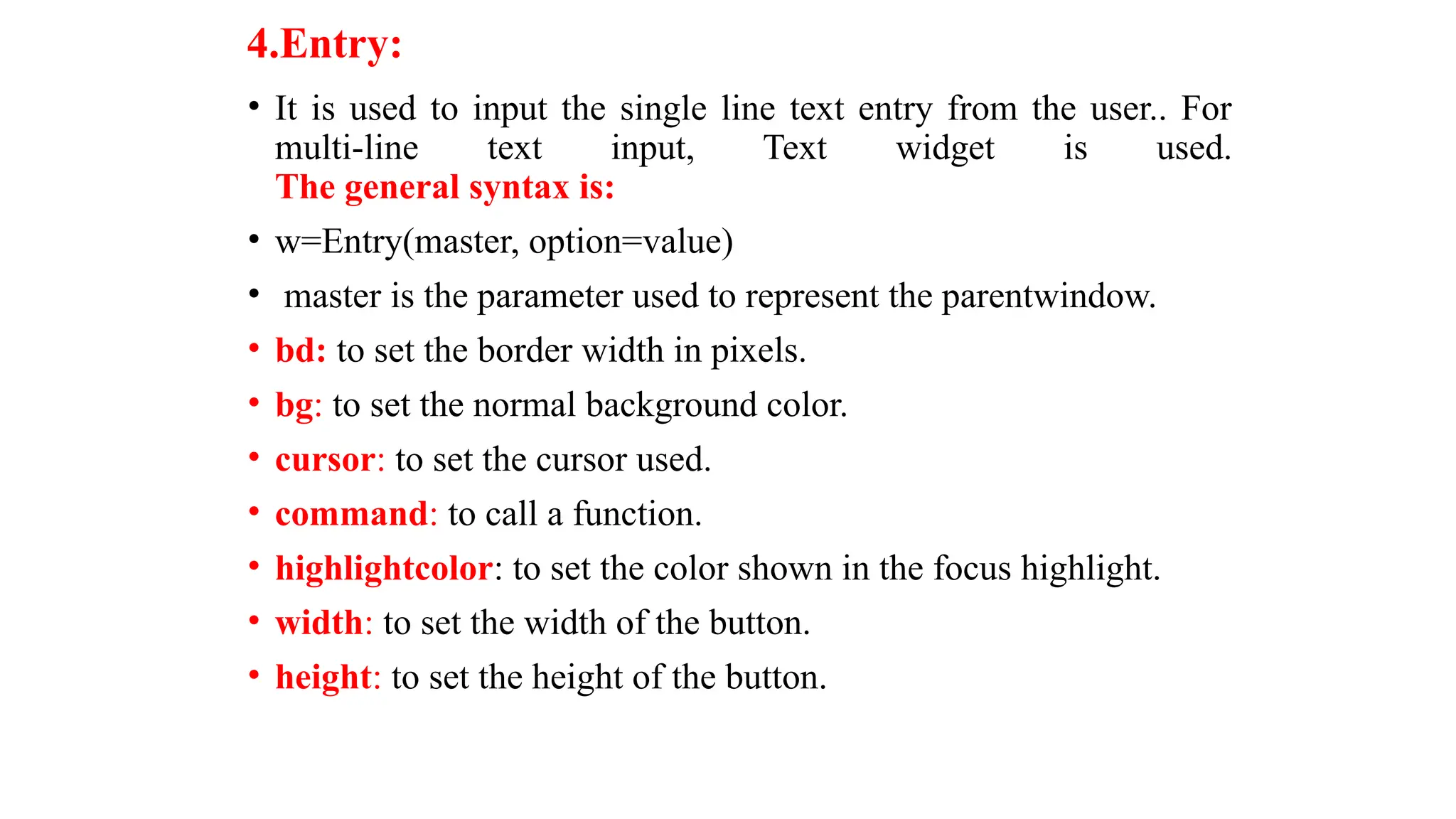 4.Entry:
• It is used to input the single line text entry from the user.. For
multi-line text input, Text widget is used.
The general syntax is:
• w=Entry(master, option=value)
• master is the parameter used to represent the parentwindow.
• bd: to set the border width in pixels.
• bg: to set the normal background color.
• cursor: to set the cursor used.
• command: to call a function.
• highlightcolor: to set the color shown in the focus highlight.
• width: to set the width of the button.
• height: to set the height of the button.
 