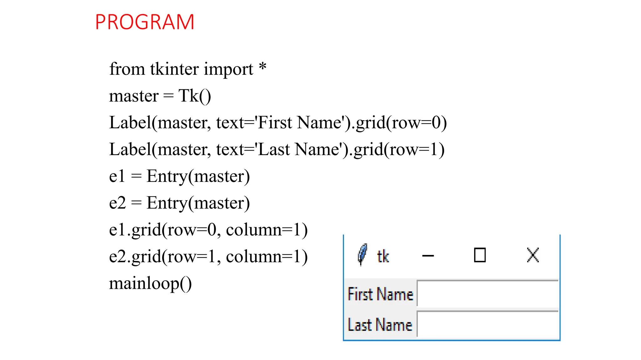 PROGRAM
from tkinter import *
master = Tk()
Label(master, text='First Name').grid(row=0)
Label(master, text='Last Name').grid(row=1)
e1 = Entry(master)
e2 = Entry(master)
e1.grid(row=0, column=1)
e2.grid(row=1, column=1)
mainloop()
 