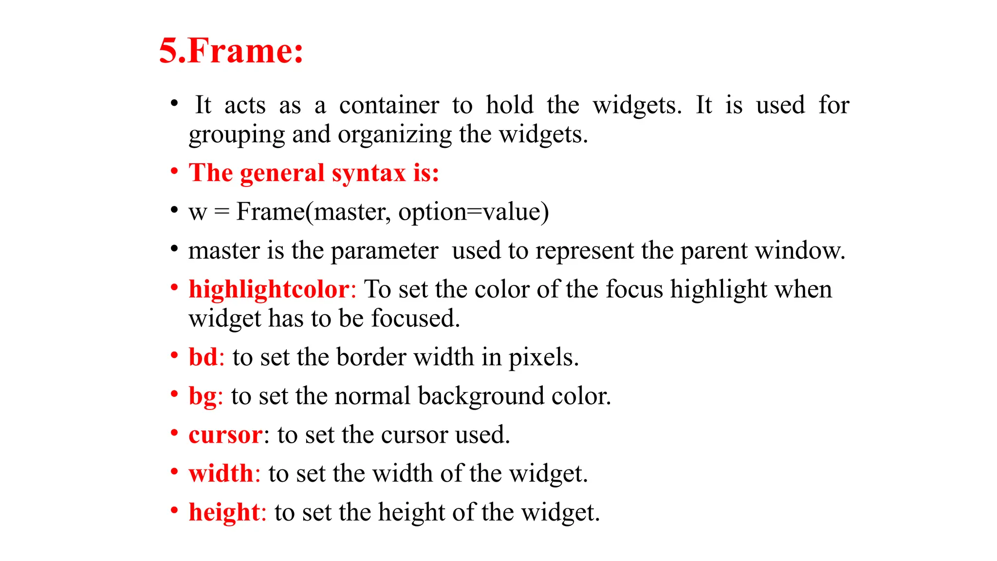 5.Frame:
• It acts as a container to hold the widgets. It is used for
grouping and organizing the widgets.
• The general syntax is:
• w = Frame(master, option=value)
• master is the parameter used to represent the parent window.
• highlightcolor: To set the color of the focus highlight when
widget has to be focused.
• bd: to set the border width in pixels.
• bg: to set the normal background color.
• cursor: to set the cursor used.
• width: to set the width of the widget.
• height: to set the height of the widget.
 