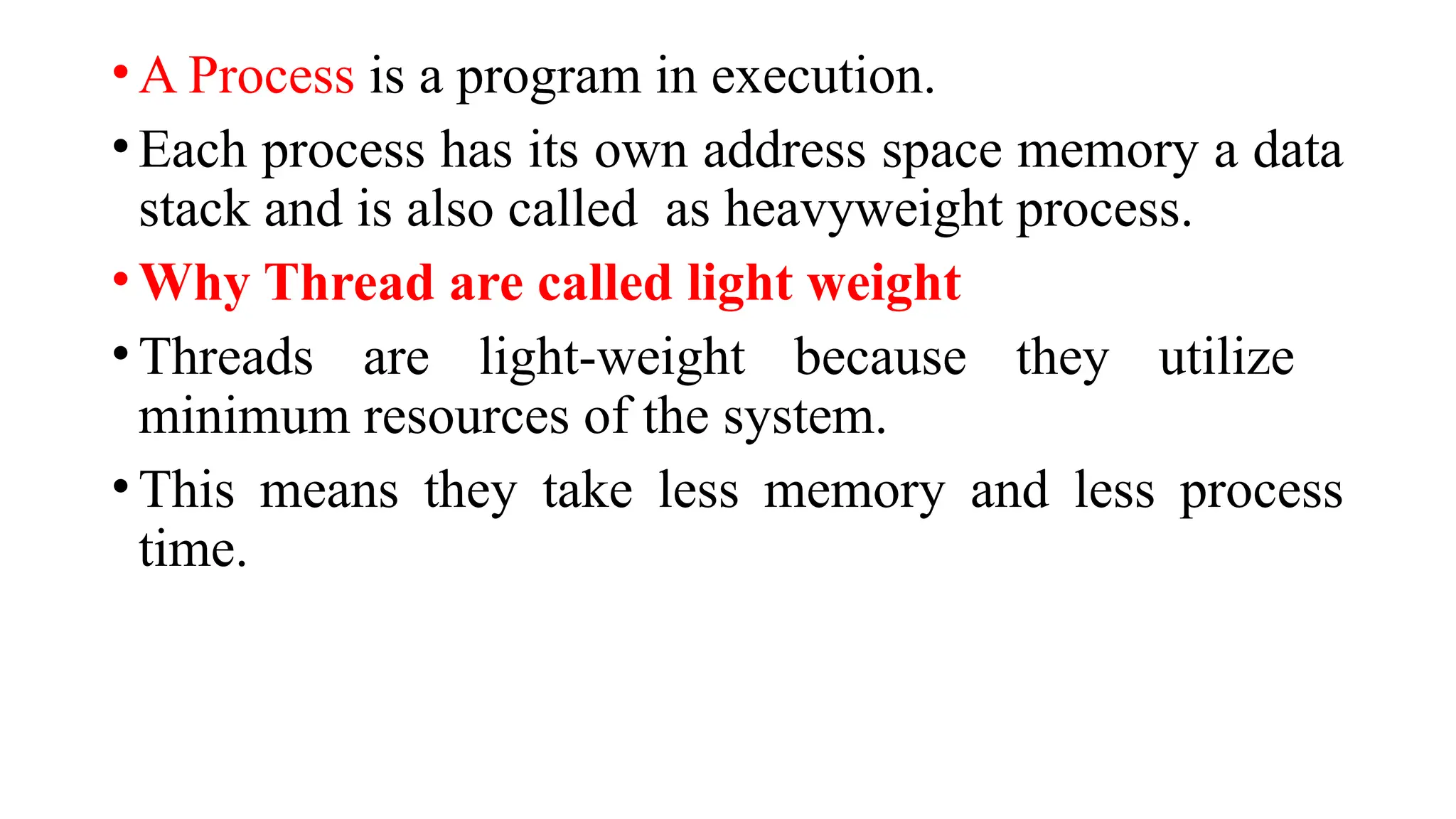 •A Process is a program in execution.
•Each process has its own address space memory a data
stack and is also called as heavyweight process.
•Why Thread are called light weight
•Threads are light-weight because they utilize
minimum resources of the system.
•This means they take less memory and less process
time.
 