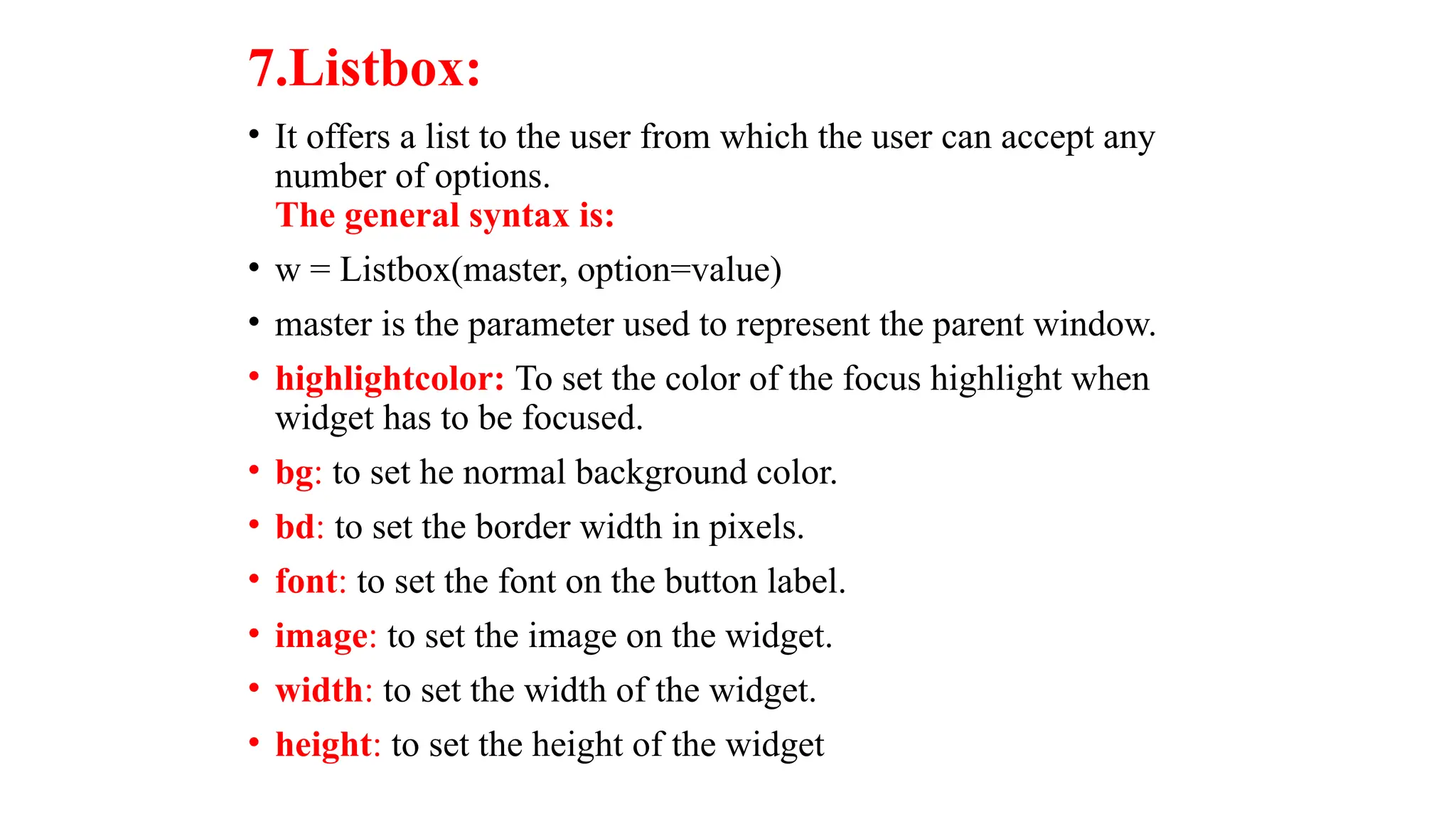 7.Listbox:
• It offers a list to the user from which the user can accept any
number of options.
The general syntax is:
• w = Listbox(master, option=value)
• master is the parameter used to represent the parent window.
• highlightcolor: To set the color of the focus highlight when
widget has to be focused.
• bg: to set he normal background color.
• bd: to set the border width in pixels.
• font: to set the font on the button label.
• image: to set the image on the widget.
• width: to set the width of the widget.
• height: to set the height of the widget
 