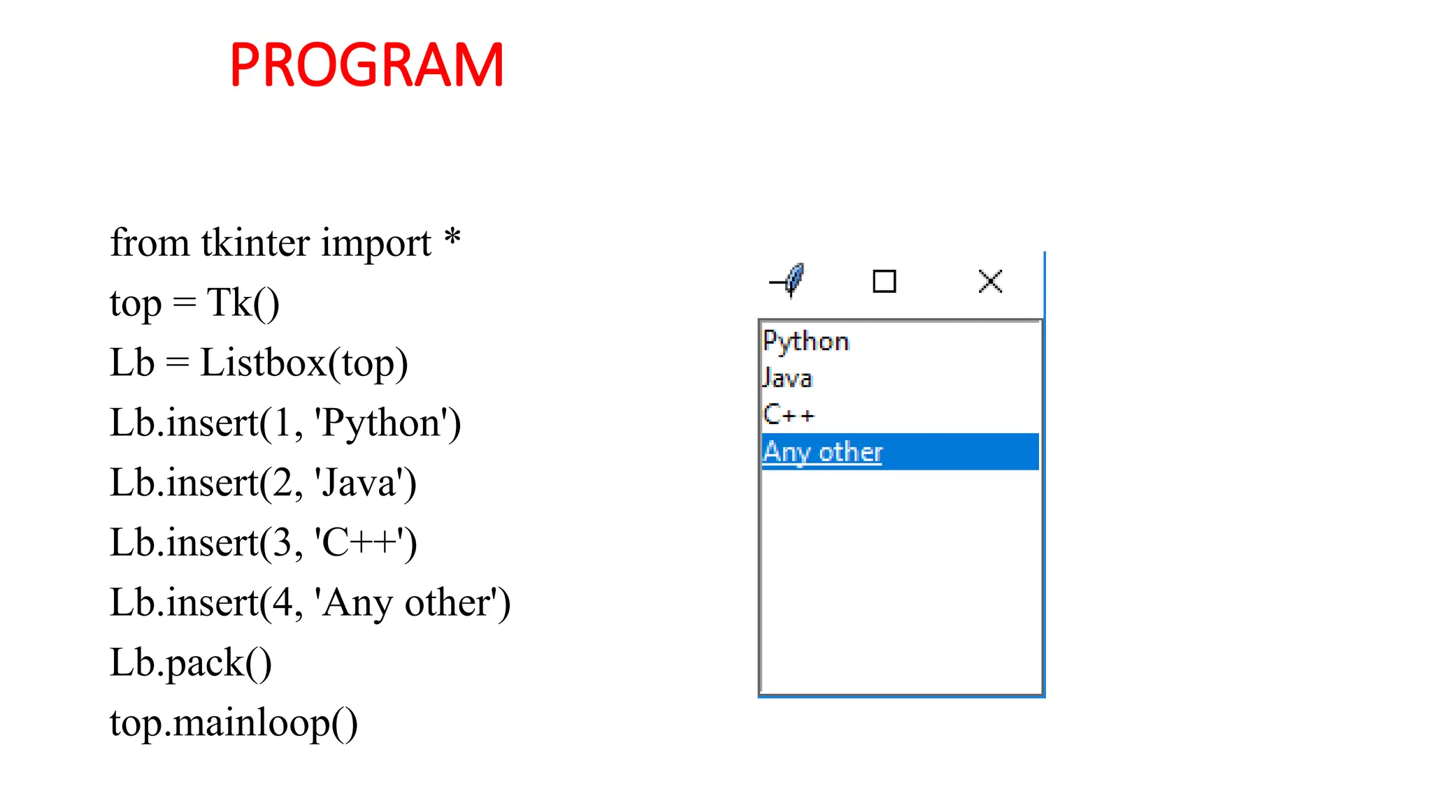 PROGRAM
from tkinter import *
top = Tk()
Lb = Listbox(top)
Lb.insert(1, 'Python')
Lb.insert(2, 'Java')
Lb.insert(3, 'C++')
Lb.insert(4, 'Any other')
Lb.pack()
top.mainloop()
 