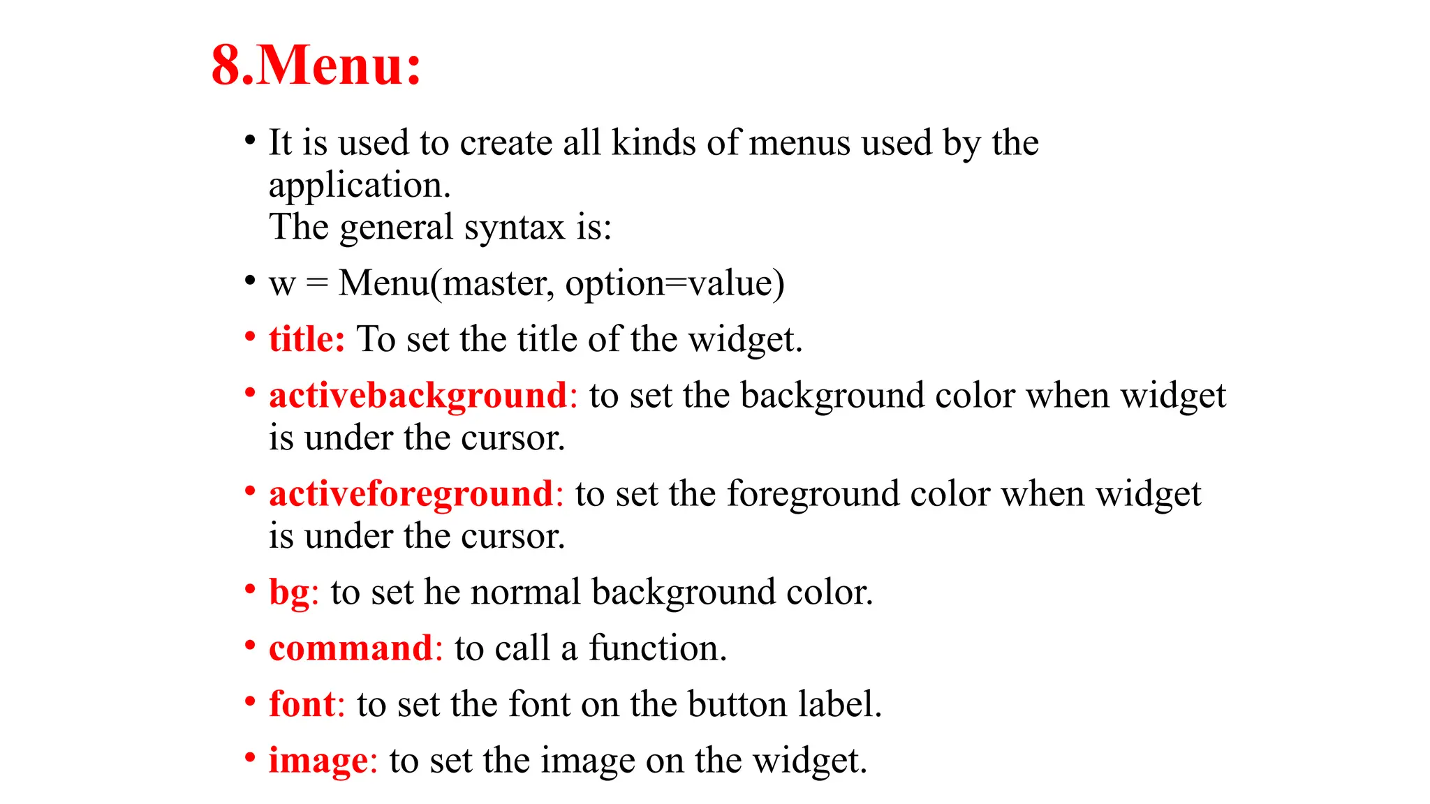 8.Menu:
• It is used to create all kinds of menus used by the
application.
The general syntax is:
• w = Menu(master, option=value)
• title: To set the title of the widget.
• activebackground: to set the background color when widget
is under the cursor.
• activeforeground: to set the foreground color when widget
is under the cursor.
• bg: to set he normal background color.
• command: to call a function.
• font: to set the font on the button label.
• image: to set the image on the widget.
 
