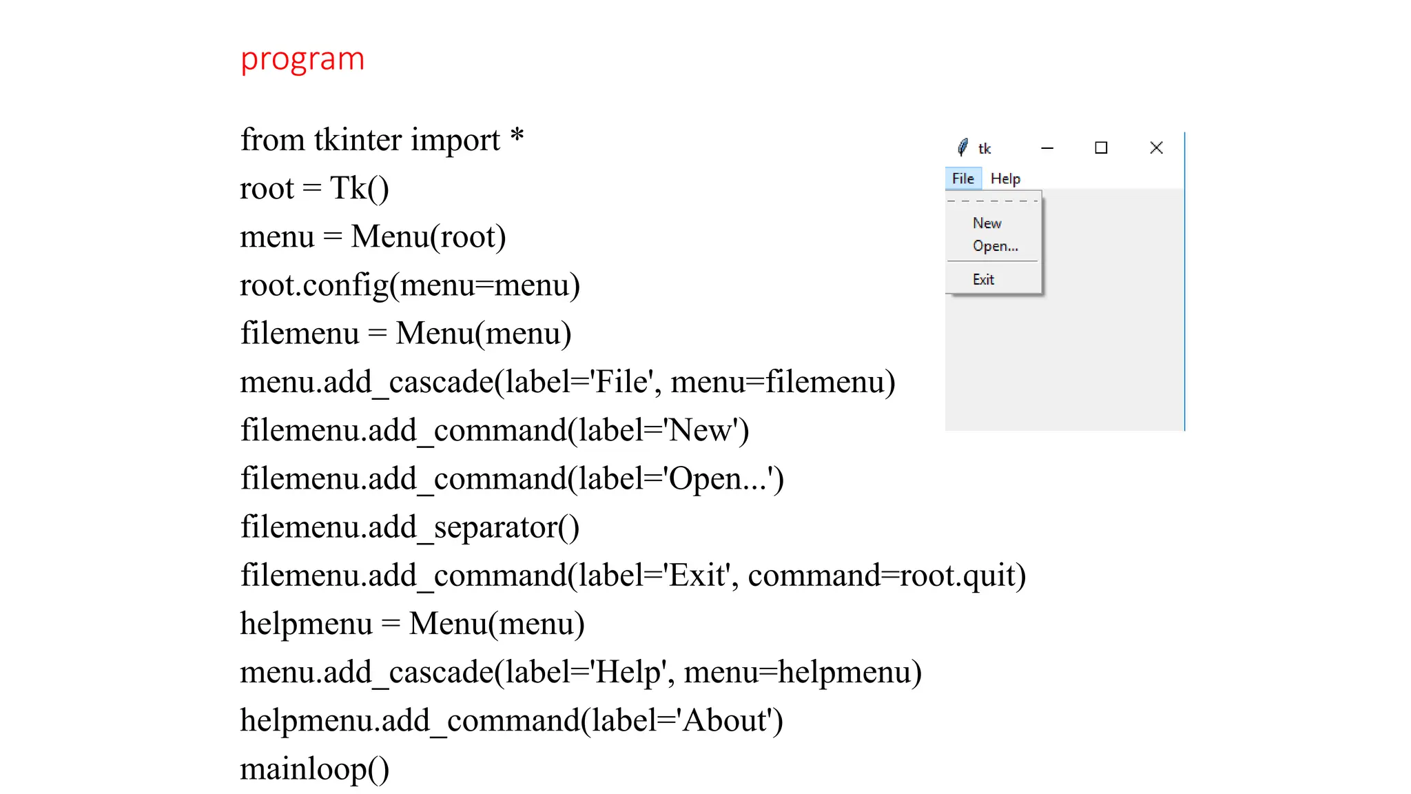 program
from tkinter import *
root = Tk()
menu = Menu(root)
root.config(menu=menu)
filemenu = Menu(menu)
menu.add_cascade(label='File', menu=filemenu)
filemenu.add_command(label='New')
filemenu.add_command(label='Open...')
filemenu.add_separator()
filemenu.add_command(label='Exit', command=root.quit)
helpmenu = Menu(menu)
menu.add_cascade(label='Help', menu=helpmenu)
helpmenu.add_command(label='About')
mainloop()
 