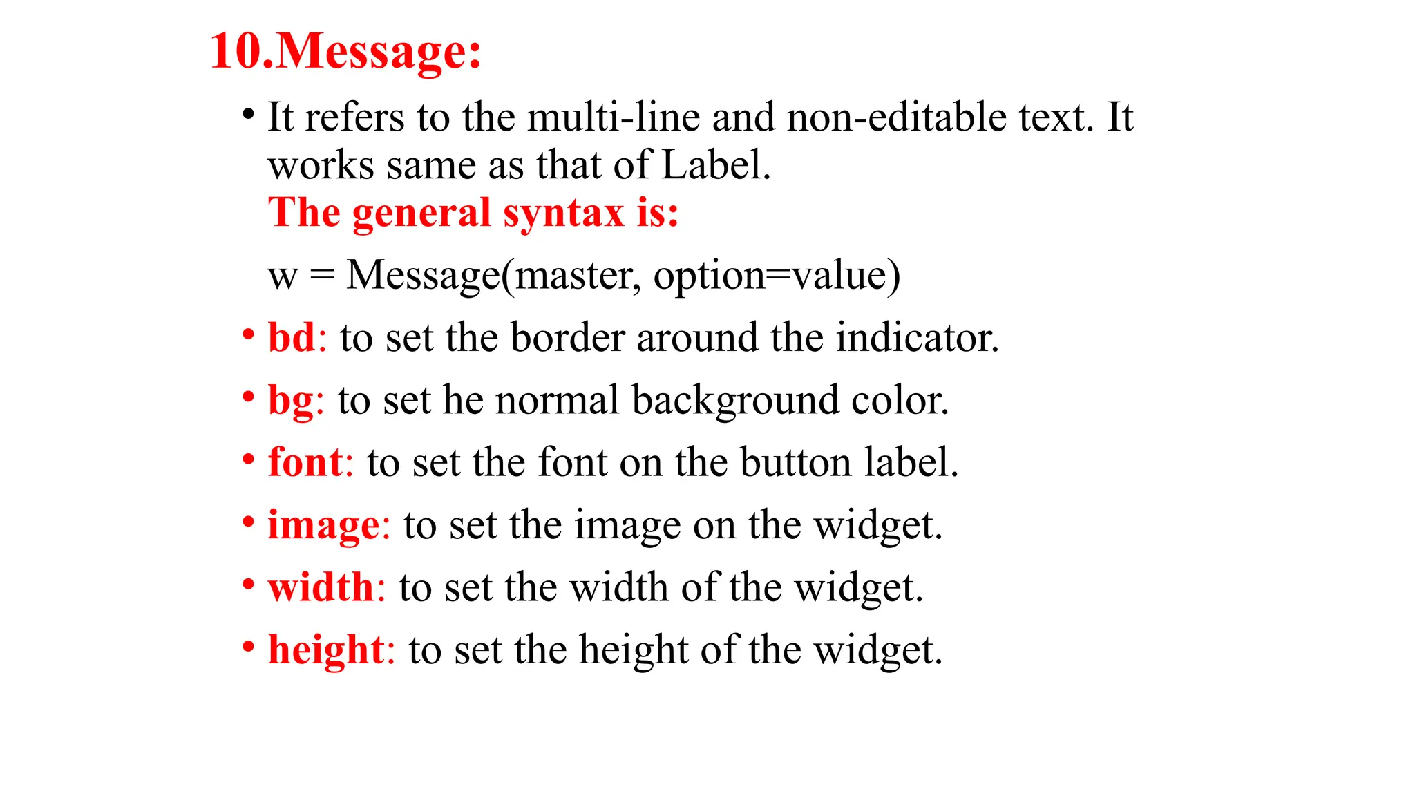10.Message:
• It refers to the multi-line and non-editable text. It
works same as that of Label.
The general syntax is:
w = Message(master, option=value)
• bd: to set the border around the indicator.
• bg: to set he normal background color.
• font: to set the font on the button label.
• image: to set the image on the widget.
• width: to set the width of the widget.
• height: to set the height of the widget.
 
