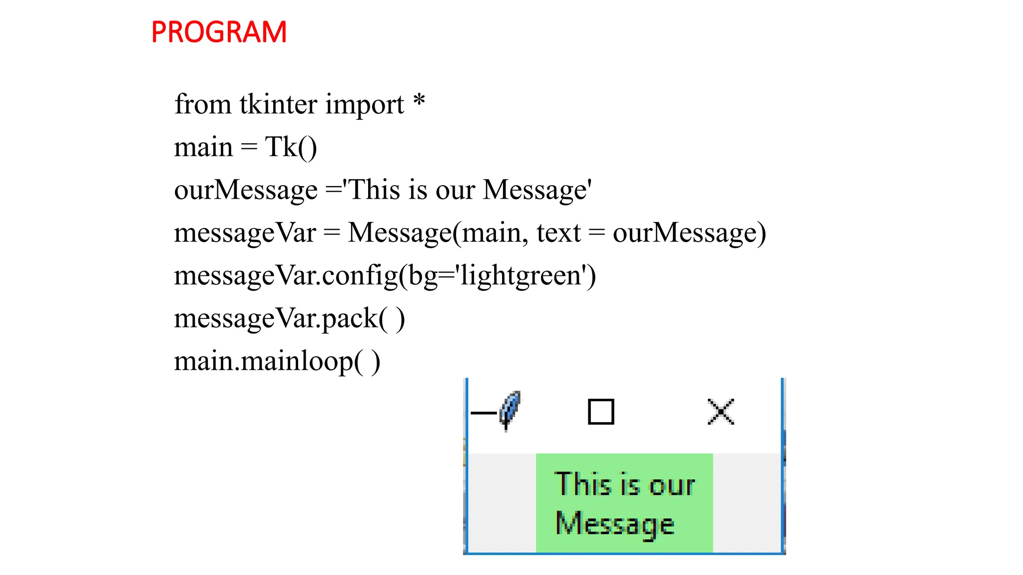 PROGRAM
from tkinter import *
main = Tk()
ourMessage ='This is our Message'
messageVar = Message(main, text = ourMessage)
messageVar.config(bg='lightgreen')
messageVar.pack( )
main.mainloop( )
 