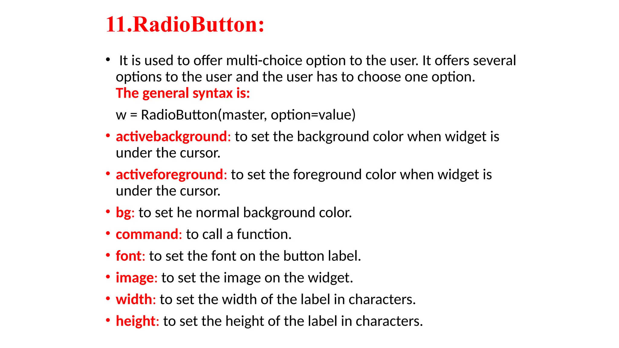 11.RadioButton:
• It is used to offer multi-choice option to the user. It offers several
options to the user and the user has to choose one option.
The general syntax is:
w = RadioButton(master, option=value)
• activebackground: to set the background color when widget is
under the cursor.
• activeforeground: to set the foreground color when widget is
under the cursor.
• bg: to set he normal background color.
• command: to call a function.
• font: to set the font on the button label.
• image: to set the image on the widget.
• width: to set the width of the label in characters.
• height: to set the height of the label in characters.
 