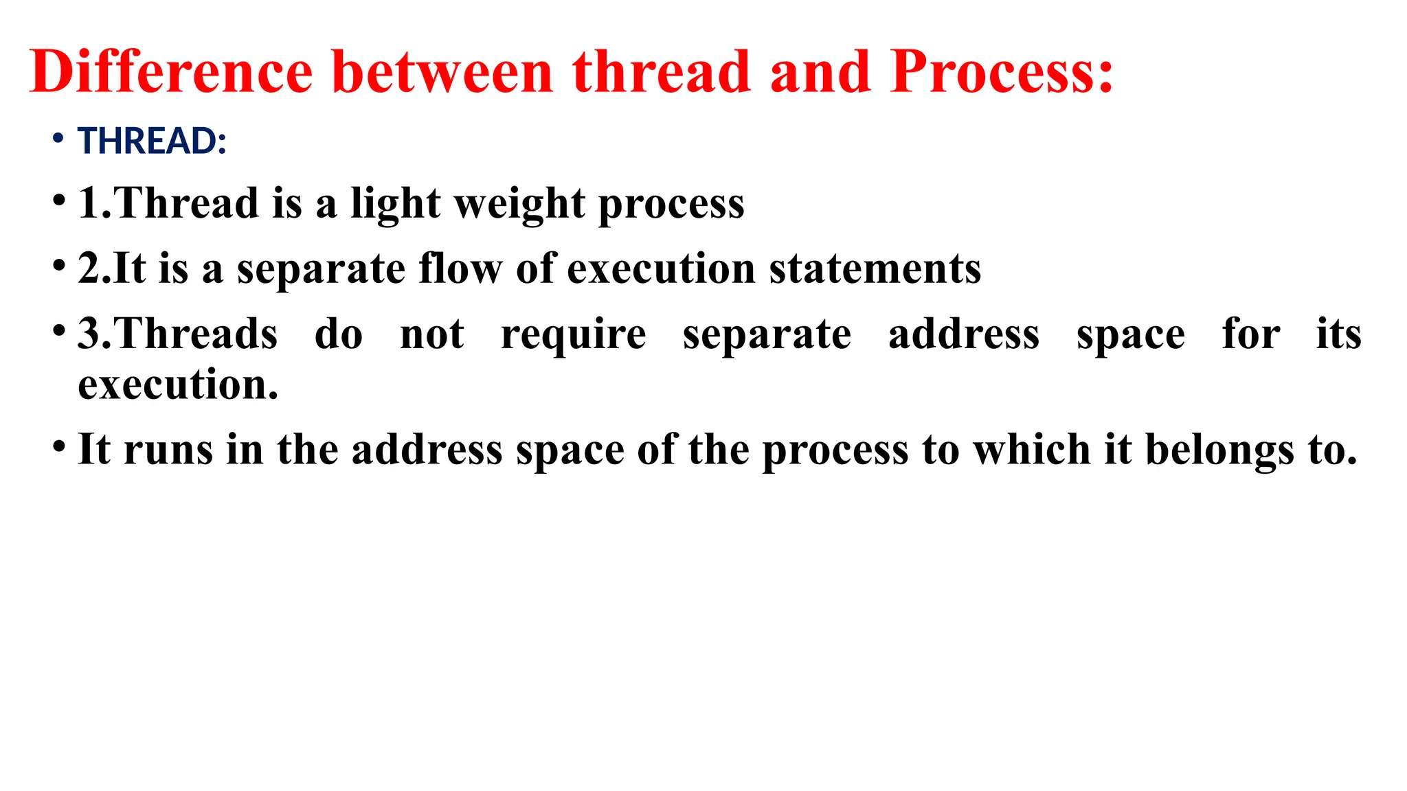 Difference between thread and Process:
• THREAD:
• 1.Thread is a light weight process
• 2.It is a separate flow of execution statements
• 3.Threads do not require separate address space for its
execution.
• It runs in the address space of the process to which it belongs to.
 