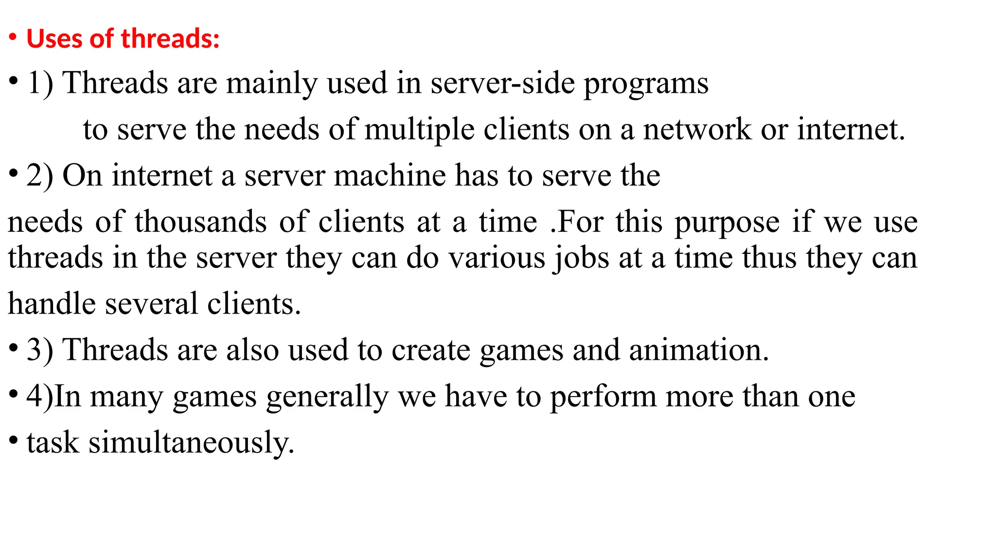• Uses of threads:
• 1) Threads are mainly used in server-side programs
to serve the needs of multiple clients on a network or internet.
• 2) On internet a server machine has to serve the
needs of thousands of clients at a time .For this purpose if we use
threads in the server they can do various jobs at a time thus they can
handle several clients.
• 3) Threads are also used to create games and animation.
• 4)In many games generally we have to perform more than one
• task simultaneously.
 