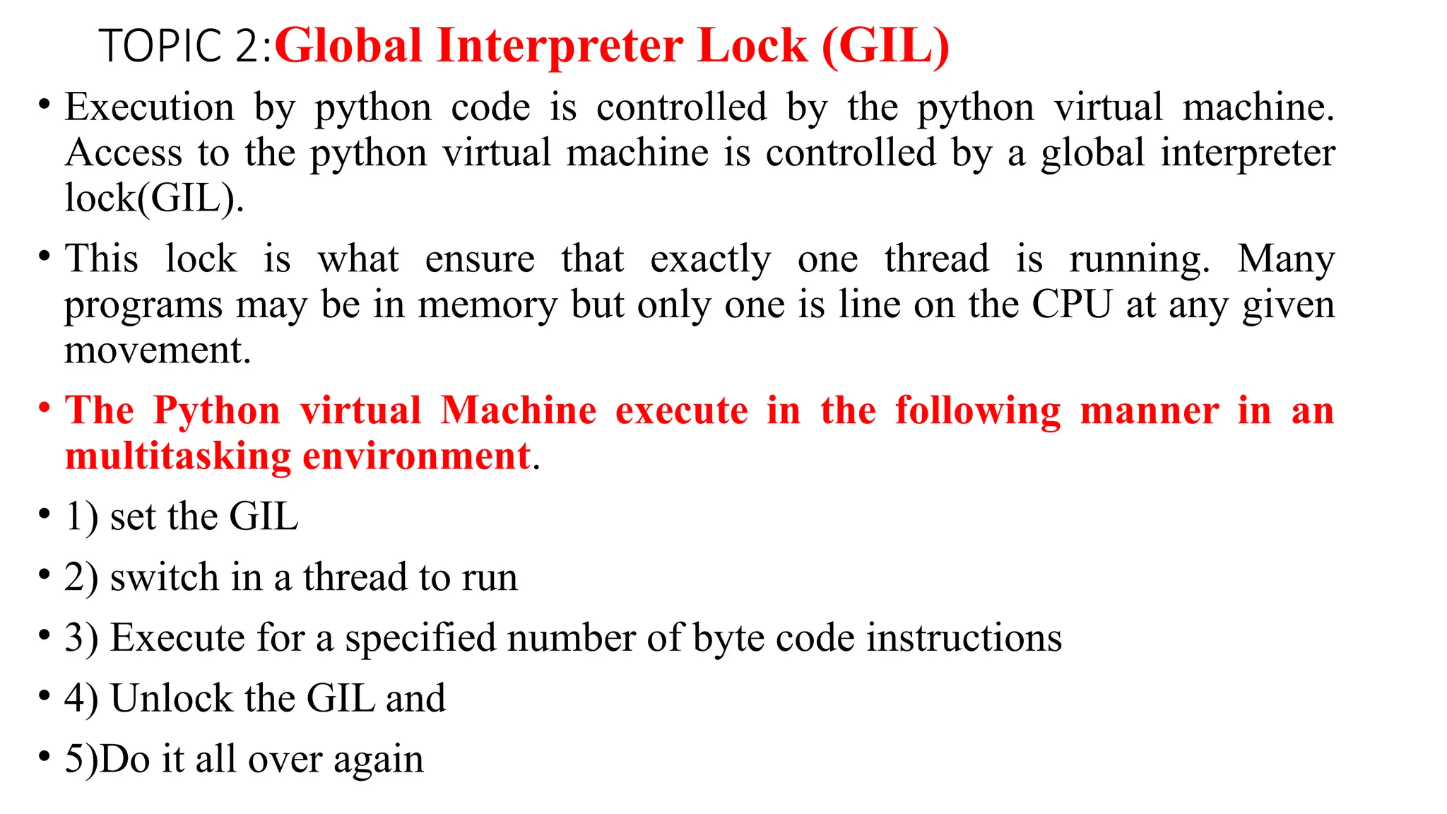 TOPIC 2:Global Interpreter Lock (GIL)
• Execution by python code is controlled by the python virtual machine.
Access to the python virtual machine is controlled by a global interpreter
lock(GIL).
• This lock is what ensure that exactly one thread is running. Many
programs may be in memory but only one is line on the CPU at any given
movement.
• The Python virtual Machine execute in the following manner in an
multitasking environment.
• 1) set the GIL
• 2) switch in a thread to run
• 3) Execute for a specified number of byte code instructions
• 4) Unlock the GIL and
• 5)Do it all over again
 