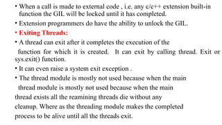 • When a call is made to external code , i.e. any c/c++ extension built-in
function the GIL will be locked until it has completed.
• Extension programmers do have the ability to unlock the GIL.
• Exiting Threads:
• A thread can exit after it completes the execution of the
function for which it is created. It can exit by calling thread. Exit or
sys.exit() function.
• It can even raise a system exit exception .
• The thread module is mostly not used because when the main
thread module is mostly not used because when the main
thread exists all the reamining threads die without any
cleanup. Where as the threading module makes the completed
process to be alive until all the threads exit.
 