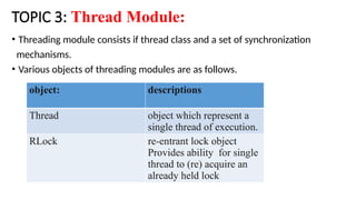 TOPIC 3: Thread Module:
• Threading module consists if thread class and a set of synchronization
mechanisms.
• Various objects of threading modules are as follows.
object: descriptions
Thread object which represent a
single thread of execution.
RLock re-entrant lock object
Provides ability for single
thread to (re) acquire an
already held lock
 