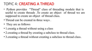 TOPIC 4: CREATING A THREAD
• Python provides "Thread" class of threading module that is
useful to create threads .To create an object of thread we are
supposed to create an object of thread class.
• Thread can be created in three ways .
• They are as follows
• 1.creatig a thread without using a class
• 2.creating a thread by creating a subclass to thread class.
• 3.creating a thread without creating a subclass to thread class.
 