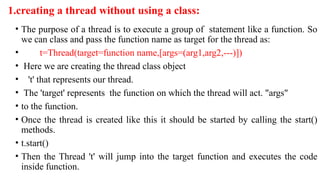 1.creating a thread without using a class:
• The purpose of a thread is to execute a group of statement like a function. So
we can class and pass the function name as target for the thread as:
• t=Thread(target=function name,[args=(arg1,arg2,---)])
• Here we are creating the thread class object
• 't' that represents our thread.
• The 'target' represents the function on which the thread will act. "args"
• to the function.
• Once the thread is created like this it should be started by calling the start()
methods.
• t.start()
• Then the Thread 't' will jump into the target function and executes the code
inside function.
 