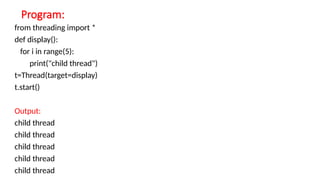 Program:
from threading import *
def display():
for i in range(5):
print("child thread")
t=Thread(target=display)
t.start()
Output:
child thread
child thread
child thread
child thread
child thread
 