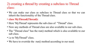 2) creating a thread by creating a subclass to Thread
class:
• We can make our class as subclass to Thread class so that we can
inherit the functionality of the Thread class.
• class MyThread(Thread):
• Here 'MyThread' represents the sub class of "Thread" class.
• Now any methods of Thread class are also available to our sub class.
• The "Thread class" has the run() method which is also available to our
sub class.
• i.e to 'MyThread" class.
• We have to override the run() method according to our need.
 