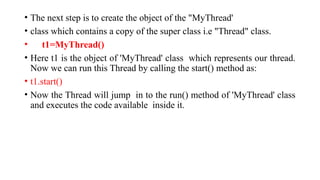 • The next step is to create the object of the "MyThread'
• class which contains a copy of the super class i.e "Thread" class.
• t1=MyThread()
• Here t1 is the object of 'MyThread' class which represents our thread.
Now we can run this Thread by calling the start() method as:
• t1.start()
• Now the Thread will jump in to the run() method of 'MyThread' class
and executes the code available inside it.
 