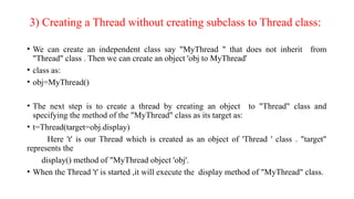 3) Creating a Thread without creating subclass to Thread class:
• We can create an independent class say "MyThread " that does not inherit from
"Thread" class . Then we can create an object 'obj to MyThread'
• class as:
• obj=MyThread()
• The next step is to create a thread by creating an object to "Thread" class and
specifying the method of the "MyThread" class as its target as:
• t=Thread(target=obj.display)
Here 't' is our Thread which is created as an object of 'Thread ' class . "target"
represents the
display() method of "MyThread object 'obj'.
• When the Thread 't' is started ,it will execute the display method of "MyThread" class.
 