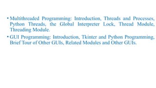 • Multithreaded Programming: Introduction, Threads and Processes,
Python Threads, the Global Interpreter Lock, Thread Module,
Threading Module.
• GUI Programming: Introduction, Tkinter and Python Programming,
Brief Tour of Other GUIs, Related Modules and Other GUIs.
 