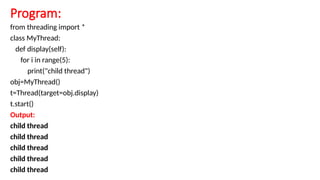 Program:
from threading import *
class MyThread:
def display(self):
for i in range(5):
print("child thread")
obj=MyThread()
t=Thread(target=obj.display)
t.start()
Output:
child thread
child thread
child thread
child thread
child thread
 