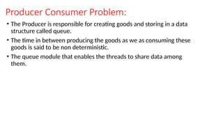 Producer Consumer Problem:
• The Producer is responsible for creating goods and storing in a data
structure called queue.
• The time in between producing the goods as we as consuming these
goods is said to be non deterministic.
• The queue module that enables the threads to share data among
them.
 
