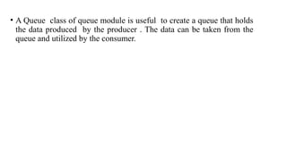 • A Queue class of queue module is useful to create a queue that holds
the data produced by the producer . The data can be taken from the
queue and utilized by the consumer.
 