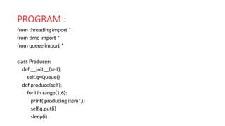 PROGRAM :
from threading import *
from time import *
from queue import *
class Producer:
def __init__(self):
self.q=Queue()
def produce(self):
for i in range(1,6):
print('producing item",i)
self.q.put(i)
sleep(i)
 
