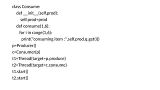 class Consume:
def __init__(self,prod):
self.prod=prod
def consume(1,6):
for i in range(1,6):
print("consuming item :",self.prod.q.get(i))
p=Producer()
c=Consumer(p)
t1=Thread(target=p.produce)
t2=Thread(target=c.consume)
t1.start()
t2.start()
 