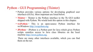 Python - GUI Programming (Tkinter)
• Python provides various options for developing graphical user
interfaces (GUIs). Most important are listed below.
• Tkinter − Tkinter is the Python interface to the Tk GUI toolkit
shipped with Python. We would look this option in this chapter.
• wxPython − This is an open-source Python interface for
wxWindows http://wxpython.org.
• JPython − JPython is a Python port for Java which gives Python
scripts seamless access to Java class libraries on the local
machine http://www.jython.org.
There are many other interfaces available, which you can find
them on the net.
 