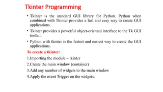 Tkinter Programming
• Tkinter is the standard GUI library for Python. Python when
combined with Tkinter provides a fast and easy way to create GUI
applications.
• Tkinter provides a powerful object-oriented interface to the Tk GUI
toolkit.
• Python with tkinter is the fastest and easiest way to create the GUI
applications.
To create a tkinter:
1.Importing the module – tkinter
2.Create the main window (container)
3.Add any number of widgets to the main window
4.Apply the event Trigger on the widgets.
 