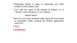 • Importing tkinter is same as importing any other
module in the Python code.
• Note that the name of the module in Python 2.x is
‘Tkinter’ and in Python 3.x it is ‘tkinter’.
import tkinter
There are two main methods used which the user needs
to remember while creating the Python application
with GUI.
1.Tk()
2.mainloop()
 