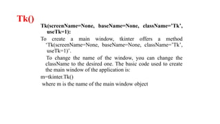Tk()
Tk(screenName=None, baseName=None, className=’Tk’,
useTk=1):
To create a main window, tkinter offers a method
‘Tk(screenName=None, baseName=None, className=’Tk’,
useTk=1)’.
To change the name of the window, you can change the
className to the desired one. The basic code used to create
the main window of the application is:
m=tkinter.Tk()
where m is the name of the main window object
 