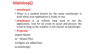 Mainloop()
• mainloop():
• There is a method known by the name mainloop() is
used when your application is ready to run.
• mainloop() is an infinite loop used to run the
application, wait for an event to occur and process the
event as long as the window is not closed. m.mainloop()
• Program:
import tkinter
m = tkinter.Tk()
#widgets are added here
m.mainloop()
 