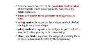 • tkinter also offers access to the geometric configuration
of the widgets which can organize the widgets in the
parent windows.
• There are mainly three geometry manager classes
class.
• pack() method:It organizes the widgets in blocks before
placing in the parent widget.
• grid() method:It organizes the widgets in grid (table-like
structure) before placing in the parent widget.
• place() method:It organizes the widgets by placing them
on specific positions directed by the programmer.
 