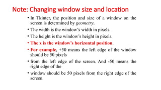 Note: Changing window size and location
• In Tkinter, the position and size of a window on the
screen is determined by geometry.
• The width is the window’s width in pixels.
• The height is the window’s height in pixels.
• The x is the window’s horizontal position.
• For example, +50 means the left edge of the window
should be 50 pixels
• from the left edge of the screen. And -50 means the
right edge of the
• window should be 50 pixels from the right edge of the
screen.
 