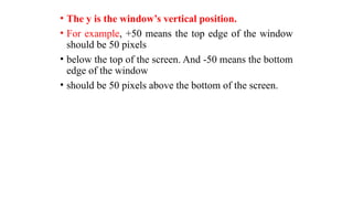 • The y is the window’s vertical position.
• For example, +50 means the top edge of the window
should be 50 pixels
• below the top of the screen. And -50 means the bottom
edge of the window
• should be 50 pixels above the bottom of the screen.
 