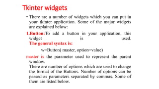 Tkinter widgets
• There are a number of widgets which you can put in
your tkinter application. Some of the major widgets
are explained below:
1.Button:To add a button in your application, this
widget is used.
The general syntax is:
w=Button( master, option=value)
master is the parameter used to represent the parent
window.
There are number of options which are used to change
the format of the Buttons. Number of options can be
passed as parameters separated by commas. Some of
them are listed below.
 
