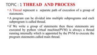 TOPIC : 1 THREAD AND PROCESS
• A Thread represent a separate path of execution of a group of
statements.
• A program can be divided into multiple subprograms and each
subprogram is called thread.
• if We write a group of statements then these statements are
executed by python virtual machine(PVM) is always a thread
running internally which is appointed by the PVM to execute the
program statements called main thread.
 