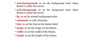 • activebackground: to set the background color when
button is under the cursor.
• activeforeground: to set the foreground color when
button is under the cursor.
• bg: to set he normal background color.
• command: to call a function.
• font: to set the font on the button label.
• image: to set the image on the button.
• width: to set the width of the button.
• height: to set the height of the button.
 