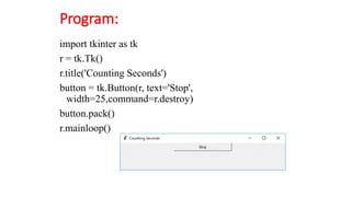 Program:
import tkinter as tk
r = tk.Tk()
r.title('Counting Seconds')
button = tk.Button(r, text='Stop',
width=25,command=r.destroy)
button.pack()
r.mainloop()
 
