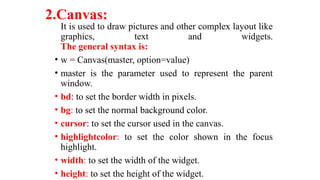 2.Canvas:
It is used to draw pictures and other complex layout like
graphics, text and widgets.
The general syntax is:
• w = Canvas(master, option=value)
• master is the parameter used to represent the parent
window.
• bd: to set the border width in pixels.
• bg: to set the normal background color.
• cursor: to set the cursor used in the canvas.
• highlightcolor: to set the color shown in the focus
highlight.
• width: to set the width of the widget.
• height: to set the height of the widget.
 