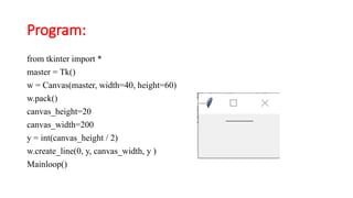 Program:
from tkinter import *
master = Tk()
w = Canvas(master, width=40, height=60)
w.pack()
canvas_height=20
canvas_width=200
y = int(canvas_height / 2)
w.create_line(0, y, canvas_width, y )
Mainloop()
 