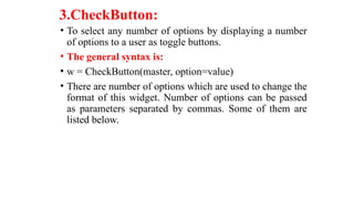 3.CheckButton:
• To select any number of options by displaying a number
of options to a user as toggle buttons.
• The general syntax is:
• w = CheckButton(master, option=value)
• There are number of options which are used to change the
format of this widget. Number of options can be passed
as parameters separated by commas. Some of them are
listed below.
 