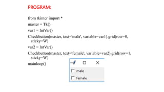 PROGRAM:
from tkinter import *
master = Tk()
var1 = IntVar()
Checkbutton(master, text='male', variable=var1).grid(row=0,
sticky=W)
var2 = IntVar()
Checkbutton(master, text='female', variable=var2).grid(row=1,
sticky=W)
mainloop()
 