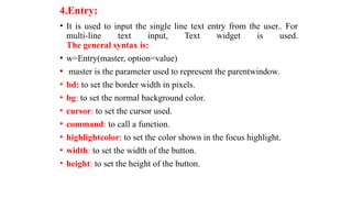 4.Entry:
• It is used to input the single line text entry from the user.. For
multi-line text input, Text widget is used.
The general syntax is:
• w=Entry(master, option=value)
• master is the parameter used to represent the parentwindow.
• bd: to set the border width in pixels.
• bg: to set the normal background color.
• cursor: to set the cursor used.
• command: to call a function.
• highlightcolor: to set the color shown in the focus highlight.
• width: to set the width of the button.
• height: to set the height of the button.
 