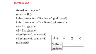 PROGRAM
from tkinter import *
master = Tk()
Label(master, text='First Name').grid(row=0)
Label(master, text='Last Name').grid(row=1)
e1 = Entry(master)
e2 = Entry(master)
e1.grid(row=0, column=1)
e2.grid(row=1, column=1)
mainloop()
 