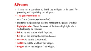 5.Frame:
• It acts as a container to hold the widgets. It is used for
grouping and organizing the widgets.
• The general syntax is:
• w = Frame(master, option=value)
• master is the parameter used to represent the parent window.
• highlightcolor: To set the color of the focus highlight when
widget has to be focused.
• bd: to set the border width in pixels.
• bg: to set the normal background color.
• cursor: to set the cursor used.
• width: to set the width of the widget.
• height: to set the height of the widget.
 