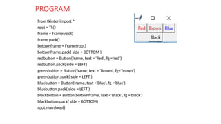 PROGRAM
from tkinter import *
root = Tk()
frame = Frame(root)
frame.pack()
bottomframe = Frame(root)
bottomframe.pack( side = BOTTOM )
redbutton = Button(frame, text = 'Red', fg ='red')
redbutton.pack( side = LEFT)
greenbutton = Button(frame, text = 'Brown', fg='brown')
greenbutton.pack( side = LEFT )
bluebutton = Button(frame, text ='Blue', fg ='blue')
bluebutton.pack( side = LEFT )
blackbutton = Button(bottomframe, text ='Black', fg ='black')
blackbutton.pack( side = BOTTOM)
root.mainloop()
 